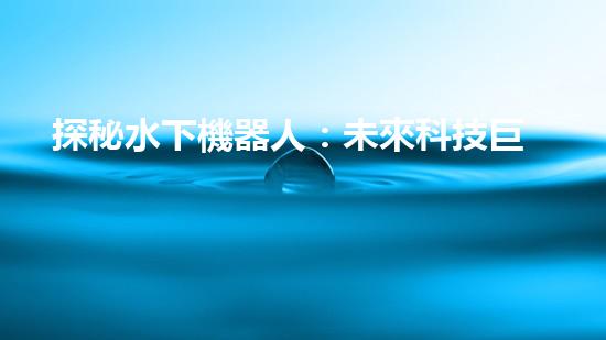 探秘水下機器人：未來科技巨頭的新寵？